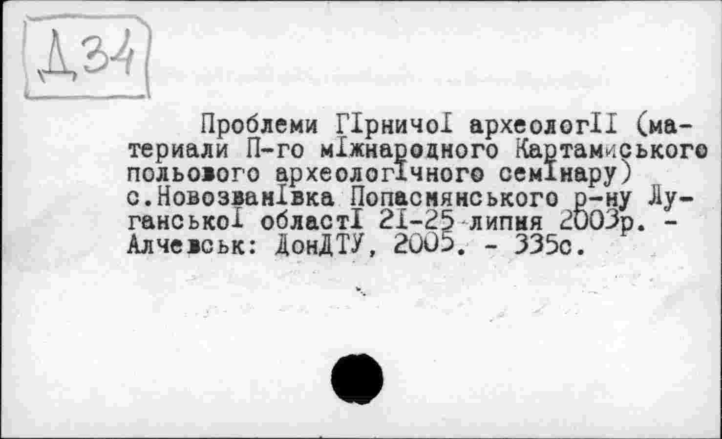 ﻿Проблеми Гірничої археології (ма-териали П-го міжнародного Картамиського польового археологічного семінару) с.НовозванІвка Попасмянського р-ну Луганської області 21-25 липня 2003р. -Алчевськ: ДонДТУ, 2005. - 335с.